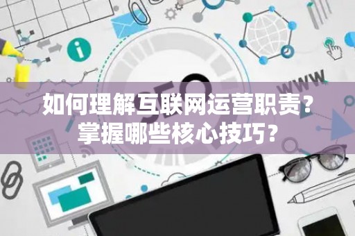 如何理解互联网运营职责？掌握哪些核心技巧？